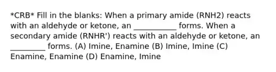 *CRB* Fill in the blanks: When a primary amide (RNH2) reacts with an aldehyde or ketone, an ___________ forms. When a secondary amide (RNHR') reacts with an aldehyde or ketone, an _________ forms. (A) Imine, Enamine (B) Imine, Imine (C) Enamine, Enamine (D) Enamine, Imine