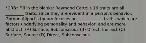 *CRB* Fill in the blanks: Raymond Cattel's 16 traits are all _________ traits, since they are evident in a person's behavior. Gordon Allport's theory focuses on ____________ traits, which are factors underlying personality and behavior, and are more abstract. (A) Surface, Subconscious (B) Direct, Indirect (C) Surface, Source (D) Direct, Subconscious