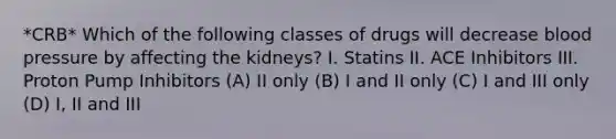 *CRB* Which of the following classes of drugs will decrease blood pressure by affecting the kidneys? I. Statins II. ACE Inhibitors III. Proton Pump Inhibitors (A) II only (B) I and II only (C) I and III only (D) I, II and III