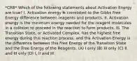 *CRB* Which of the following statements about Activation Energy are true? I. Activation energy is correlated to the Gibbs Free Energy difference between reagents and products. II. Activation energy is the minimum energy needed for the reagent molecules in a collision to proceed in the reaction to form products. III. The Transition State, or Activated Complex, has the highest free energy during this reaction process, and the Activation Energy is the difference between this Free Energy of the Transition State and the Free Energy of the Reagents. (A) I only (B) III only (C) II and III only (D) I, II and III