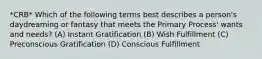 *CRB* Which of the following terms best describes a person's daydreaming or fantasy that meets the Primary Process' wants and needs? (A) Instant Gratification (B) Wish Fulfillment (C) Preconscious Gratification (D) Conscious Fulfillment