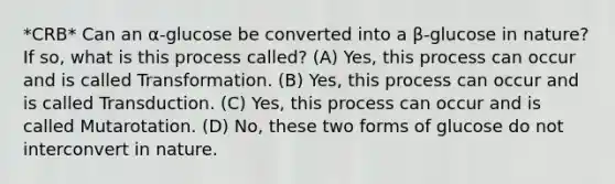 *CRB* Can an α-glucose be converted into a β-glucose in nature? If so, what is this process called? (A) Yes, this process can occur and is called Transformation. (B) Yes, this process can occur and is called Transduction. (C) Yes, this process can occur and is called Mutarotation. (D) No, these two forms of glucose do not interconvert in nature.