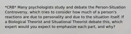 *CRB* Many psychologists study and debate the Person-Situation Controversy, which tries to consider how much of a person's reactions are due to personality and due to the situation itself. If a Biological Theorist and Situational Theorist debate this, which expert would you expect to emphasize each part, and why?