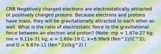 CRB Negatively charged electrons are electrostatically attracted ot positively charged protons. Because electrons and protons have mass, they will be gravitationally attracted to each other as well. What is the ratio of electrostatic force to the gravitational force between an electron and proton? (Note: mp = 1.67e-27 kg; me = 9.11e-31 kg; e = 1.60e-19 C; k=8.99e9 (Nm^2)/(C^2); and G = 6.67e-11 (Nm^2)/(kg^2) )