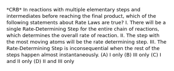 *CRB* In reactions with multiple elementary steps and intermediates before reaching the final product, which of the following statements about Rate Laws are true? I. There will be a single Rate-Determining Step for the entire chain of reactions, which determines the overall rate of reaction. II. The step with the most moving atoms will be the rate determining step. III. The Rate-Determining Step is inconsequential when the rest of the steps happen almost instantaneously. (A) I only (B) III only (C) I and II only (D) II and III only