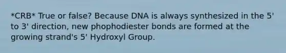 *CRB* True or false? Because DNA is always synthesized in the 5' to 3' direction, new phophodiester bonds are formed at the growing strand's 5' Hydroxyl Group.