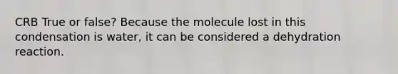 CRB True or false? Because the molecule lost in this condensation is water, it can be considered a dehydration reaction.