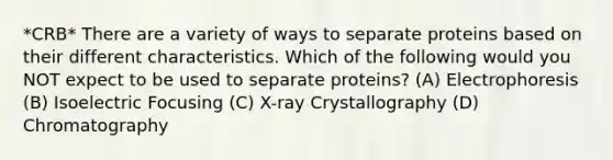 *CRB* There are a variety of ways to separate proteins based on their different characteristics. Which of the following would you NOT expect to be used to separate proteins? (A) Electrophoresis (B) Isoelectric Focusing (C) X-ray Crystallography (D) Chromatography