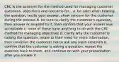 CRC is the acronym for the method used for managing customer questions, objections and concerns for... a. be calm when hearing the question, recite your answer, show concern for the customer during the process b. be sure to clarify the customer's question, then answer or respond to it, then confirm that your answer was acceptable c. none of these have anything to do with the CRC method for managing objectives d. clarify why the customer is raising the question, relate to their need for more information, then condition the customer not to ask any more concerns e. confirm that the customer is asking a question, repeat the question back to them, and continue on with your presentation after you answer it