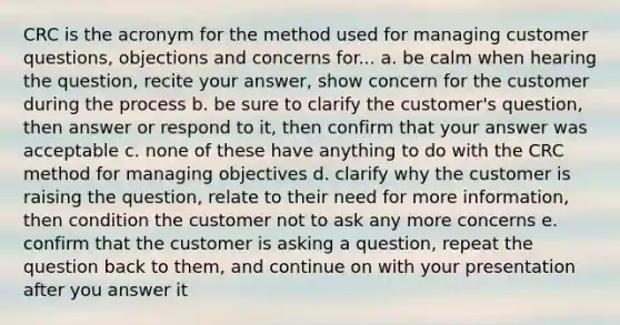 CRC is the acronym for the method used for managing customer questions, objections and concerns for... a. be calm when hearing the question, recite your answer, show concern for the customer during the process b. be sure to clarify the customer's question, then answer or respond to it, then confirm that your answer was acceptable c. none of these have anything to do with the CRC method for managing objectives d. clarify why the customer is raising the question, relate to their need for more information, then condition the customer not to ask any more concerns e. confirm that the customer is asking a question, repeat the question back to them, and continue on with your presentation after you answer it