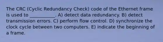 The CRC (Cyclic Redundancy Check) code of the Ethernet frame is used to ___________. A) detect data redundancy. B) detect transmission errors. C) perform flow control. D) synchronize the clock cycle between two computers. E) indicate the beginning of a frame.