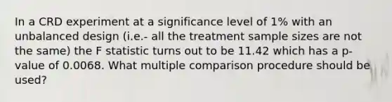 In a CRD experiment at a significance level of 1% with an unbalanced design (i.e.- all the treatment sample sizes are not the same) the F statistic turns out to be 11.42 which has a p-value of 0.0068. What multiple comparison procedure should be used?