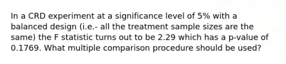 In a CRD experiment at a significance level of 5% with a balanced design (i.e.- all the treatment sample sizes are the same) the F statistic turns out to be 2.29 which has a p-value of 0.1769. What multiple comparison procedure should be used?