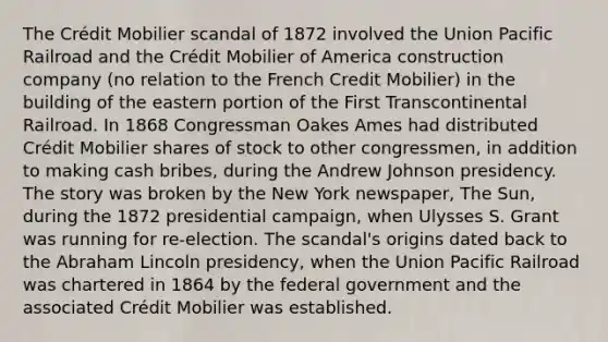 The Crédit Mobilier scandal of 1872 involved the Union Pacific Railroad and the Crédit Mobilier of America construction company (no relation to the French Credit Mobilier) in the building of the eastern portion of the First Transcontinental Railroad. In 1868 Congressman Oakes Ames had distributed Crédit Mobilier shares of stock to other congressmen, in addition to making cash bribes, during the Andrew Johnson presidency. The story was broken by the New York newspaper, The Sun, during the 1872 presidential campaign, when Ulysses S. Grant was running for re-election. The scandal's origins dated back to the Abraham Lincoln presidency, when the Union Pacific Railroad was chartered in 1864 by the federal government and the associated Crédit Mobilier was established.