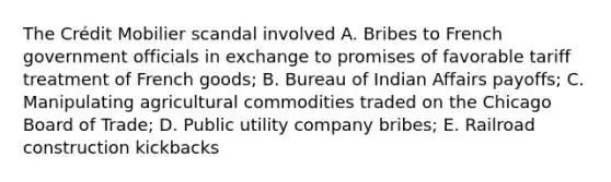 The Crédit Mobilier scandal involved A. Bribes to French government officials in exchange to promises of favorable tariff treatment of French goods; B. Bureau of Indian Affairs payoffs; C. Manipulating agricultural commodities traded on the Chicago Board of Trade; D. Public utility company bribes; E. Railroad construction kickbacks