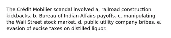 The Crédit Mobilier scandal involved a. railroad construction kickbacks. b. Bureau of Indian Affairs payoffs. c. manipulating the Wall Street stock market. d. public utility company bribes. e. evasion of excise taxes on distilled liquor.