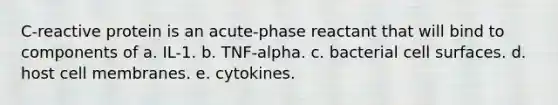 C-reactive protein is an acute-phase reactant that will bind to components of a. IL-1. b. TNF-alpha. c. bacterial cell surfaces. d. host cell membranes. e. cytokines.