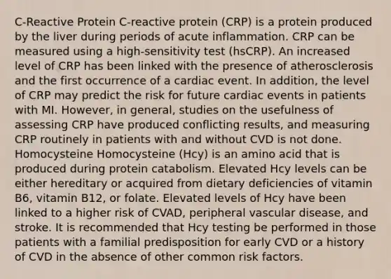 C-Reactive Protein C-reactive protein (CRP) is a protein produced by the liver during periods of acute inflammation. CRP can be measured using a high-sensitivity test (hsCRP). An increased level of CRP has been linked with the presence of atherosclerosis and the first occurrence of a cardiac event. In addition, the level of CRP may predict the risk for future cardiac events in patients with MI. However, in general, studies on the usefulness of assessing CRP have produced conflicting results, and measuring CRP routinely in patients with and without CVD is not done. Homocysteine Homocysteine (Hcy) is an amino acid that is produced during protein catabolism. Elevated Hcy levels can be either hereditary or acquired from dietary deficiencies of vitamin B6, vitamin B12, or folate. Elevated levels of Hcy have been linked to a higher risk of CVAD, peripheral vascular disease, and stroke. It is recommended that Hcy testing be performed in those patients with a familial predisposition for early CVD or a history of CVD in the absence of other common risk factors.