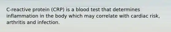 C-reactive protein (CRP) is a blood test that determines inflammation in the body which may correlate with cardiac risk, arthritis and infection.