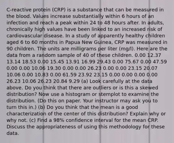 C-reactive protein (CRP) is a substance that can be measured in the blood. Values increase substantially within 6 hours of an infection and reach a peak within 24 to 48 hours after. In adults, chronically high values have been linked to an increased risk of cardiovascular disease. In a study of apparently healthy children aged 6 to 60 months in Papua New Guinea, CRP was measured in 90 children. The units are milligrams per liter (mg/l). Here are the data from a random sample of 40 of these children. 0.00 12.37 13.14 18.53 0.00 15.45 13.91 16.99 29.43 0.00 75.67 0.00 47.59 0.00 0.00 10.06 19.30 0.00 0.00 26.23 0.00 0.00 23.15 20.07 10.06 0.00 10.83 0.00 61.59 23.92 23.15 0.00 0.00 0.00 0.00 26.23 10.06 26.23 20.84 9.29 (a) Look carefully at the data above. Do you think that there are outliers or is this a skewed distribution? Now use a histogram or stemplot to examine the distribution. (Do this on paper. Your instructor may ask you to turn this in.) (b) Do you think that the mean is a good characterization of the center of this distribution? Explain why or why not. (c) Find a 98% confidence interval for the mean CRP. Discuss the appropriateness of using this methodology for these data.