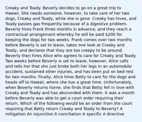 Creaky and Toady. Beverly decides to go on a great trip to Hawaii. She needs someone, however, to take care of her two dogs, Creaky and Toady, while she is gone. Creaky has hives, and Toady passes gas frequently because of a digestive problem. Beverly hires Frank three months in advance, and they reach a contractual arrangement whereby he will be paid 200 for keeping the dogs for two weeks. Frank comes over two months before Beverly is set to leave, takes one look at Creaky and Toady, and declares that they are too creepy to be around. Beverly then hires Alice who agrees to care for Creaky and Toady. Two weeks before Beverly is set to leave, however, Alice calls and tells her that she just broke both her legs in an automobile accident, sustained other injuries, and has been put on bed rest for two months. Finally, Alice hires Betty to care for the dogs and heads off to Hawaii, where she has a great time. Unfortunately, when Beverly returns home, she finds that Betty fell in love with Creaky and Toady and has absconded with them. It was a month before Beverly was able to get a court order requiring their return. Which of the following would be an order from the court requiring that Betty return Creaky and Toady to Beverly? A mitigation An injunction A conciliation A specific A directive