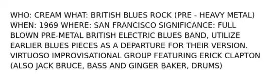 WHO: CREAM WHAT: BRITISH BLUES ROCK (PRE - HEAVY METAL) WHEN: 1969 WHERE: SAN FRANCISCO SIGNIFICANCE: FULL BLOWN PRE-METAL BRITISH ELECTRIC BLUES BAND, UTILIZE EARLIER BLUES PIECES AS A DEPARTURE FOR THEIR VERSION. VIRTUOSO IMPROVISATIONAL GROUP FEATURING ERICK CLAPTON (ALSO JACK BRUCE, BASS AND GINGER BAKER, DRUMS)