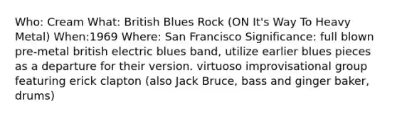 Who: Cream What: British Blues Rock (ON It's Way To Heavy Metal) When:1969 Where: San Francisco Significance: full blown pre-metal british electric blues band, utilize earlier blues pieces as a departure for their version. virtuoso improvisational group featuring erick clapton (also Jack Bruce, bass and ginger baker, drums)