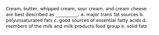 Cream, butter, whipped cream, sour cream, and cream cheese are best described as __________. a. major trans fat sources b. polyunsaturated fats c. good sources of essential fatty acids d. members of the milk and milk products food group e. solid fats