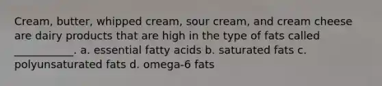 Cream, butter, whipped cream, sour cream, and cream cheese are dairy products that are high in the type of fats called ___________. a. essential fatty acids b. saturated fats c. polyunsaturated fats d. omega-6 fats