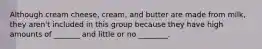 Although cream cheese, cream, and butter are made from milk, they aren't included in this group because they have high amounts of _______ and little or no ________.