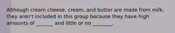 Although cream cheese, cream, and butter are made from milk, they aren't included in this group because they have high amounts of _______ and little or no ________.