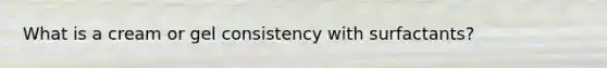What is a cream or gel consistency with surfactants?