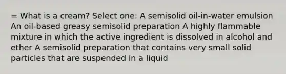 = What is a cream? Select one: A semisolid oil-in-water emulsion An oil-based greasy semisolid preparation A highly flammable mixture in which the active ingredient is dissolved in alcohol and ether A semisolid preparation that contains very small solid particles that are suspended in a liquid