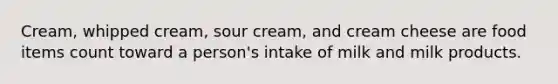 Cream, whipped cream, sour cream, and cream cheese are food items count toward a person's intake of milk and milk products.