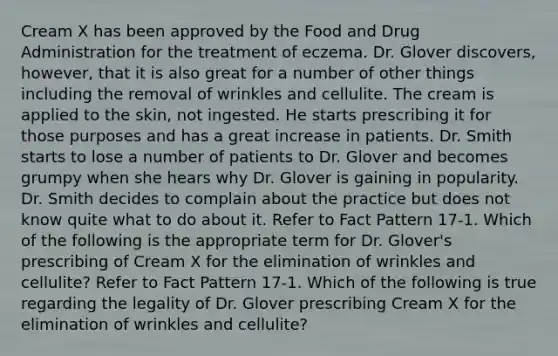 Cream X has been approved by the Food and Drug Administration for the treatment of eczema. Dr. Glover discovers, however, that it is also great for a number of other things including the removal of wrinkles and cellulite. The cream is applied to the skin, not ingested. He starts prescribing it for those purposes and has a great increase in patients. Dr. Smith starts to lose a number of patients to Dr. Glover and becomes grumpy when she hears why Dr. Glover is gaining in popularity. Dr. Smith decides to complain about the practice but does not know quite what to do about it. Refer to Fact Pattern 17-1. Which of the following is the appropriate term for Dr. Glover's prescribing of Cream X for the elimination of wrinkles and cellulite? Refer to Fact Pattern 17-1. Which of the following is true regarding the legality of Dr. Glover prescribing Cream X for the elimination of wrinkles and cellulite?