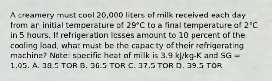 A creamery must cool 20,000 liters of milk received each day from an initial temperature of 29°C to a final temperature of 2°C in 5 hours. If refrigeration losses amount to 10 percent of the cooling load, what must be the capacity of their refrigerating machine? Note: specific heat of milk is 3.9 kJ/kg-K and SG = 1.05. A. 38.5 TOR B. 36.5 TOR C. 37.5 TOR D. 39.5 TOR