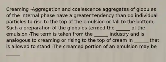 Creaming -Aggregation and coalescence aggregates of globules of the internal phase have a greater tendency than do individual particles to rise to the top of the emulsion or fall to the bottom, Such a preparation of the globules termed the ______ of the emulsion -The term is taken from the ______ industry and is analogous to creaming or rising to the top of cream in ______ that is allowed to stand -The creamed portion of an emulsion may be ______