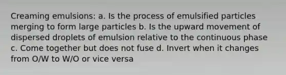 Creaming emulsions: a. Is the process of emulsified particles merging to form large particles b. Is the upward movement of dispersed droplets of emulsion relative to the continuous phase c. Come together but does not fuse d. Invert when it changes from O/W to W/O or vice versa