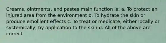 Creams, ointments, and pastes main function is: a. To protect an injured area from the environment b. To hydrate the skin or produce emollient effects c. To treat or medicate, either locally or systemically, by application to the skin d. All of the above are correct