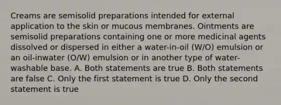 Creams are semisolid preparations intended for external application to the skin or mucous membranes. Ointments are semisolid preparations containing one or more medicinal agents dissolved or dispersed in either a water-in-oil (W/O) emulsion or an oil-inwater (O/W) emulsion or in another type of water-washable base. A. Both statements are true B. Both statements are false C. Only the first statement is true D. Only the second statement is true