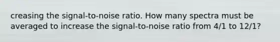 creasing the signal‑to‑noise ratio. How many spectra must be averaged to increase the signal‑to‑noise ratio from 4/1 to 12/1?