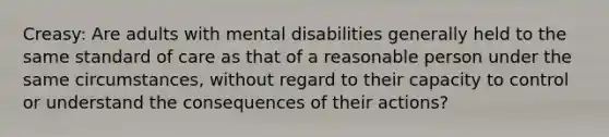 Creasy: Are adults with mental disabilities generally held to the same standard of care as that of a reasonable person under the same circumstances, without regard to their capacity to control or understand the consequences of their actions?