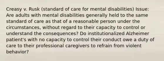 Creasy v. Rusk (standard of care for mental disabilities) Issue: Are adults with mental disabilities generally held to the same standard of care as that of a reasonable person under the circumstances, without regard to their capacity to control or understand the consequences? Do institutionalized Alzheimer patient's with no capacity to control their conduct owe a duty of care to their professional caregivers to refrain from violent behavior?