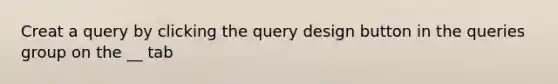 Creat a query by clicking the query design button in the queries group on the __ tab