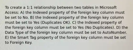 To create a 1:1 relationship between two tables in Microsoft Access: A) the Indexed property of the foreign key column must be set to No. B) the Indexed property of the foreign key column must be set to Yes (Duplicates OK). C) the Indexed property of the foreign key column must be set to Yes (No Duplicates). D) the Data Type of the foreign key column must be set to AutoNumber. E) the Smart Tag property of the foreign key column must be set to Foreign Key.