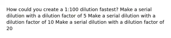 How could you create a 1:100 dilution fastest? Make a serial dilution with a dilution factor of 5 Make a serial dilution with a dilution factor of 10 Make a serial dilution with a dilution factor of 20