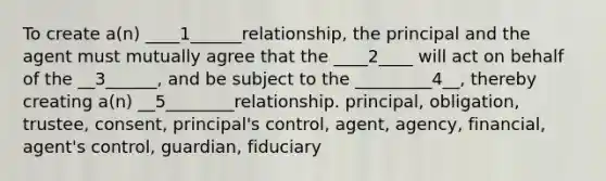 To create a(n) ____1______relationship, the principal and the agent must mutually agree that the ____2____ will act on behalf of the __3______, and be subject to the _________4__, thereby creating a(n) __5________relationship. principal, obligation, trustee, consent, principal's control, agent, agency, financial, agent's control, guardian, fiduciary