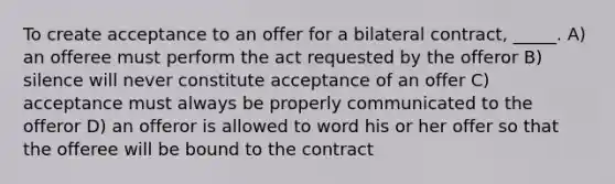 To create acceptance to an offer for a bilateral contract, _____. A) an offeree must perform the act requested by the offeror B) silence will never constitute acceptance of an offer C) acceptance must always be properly communicated to the offeror D) an offeror is allowed to word his or her offer so that the offeree will be bound to the contract