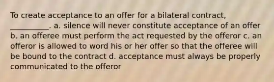 To create acceptance to an offer for a bilateral contract, __________. a. silence will never constitute acceptance of an offer b. an offeree must perform the act requested by the offeror c. an offeror is allowed to word his or her offer so that the offeree will be bound to the contract d. acceptance must always be properly communicated to the offeror