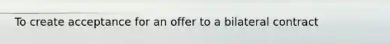 To create acceptance for an offer to a bilateral contract